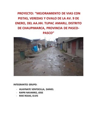 PROYECTO: “MEJORAMIENTO DE VIAS CON
PISTAS, VEREDAS Y OVALO DE LA AV. 9 DE
ENERO, DEL AA.HH. TUPAC AMARU, DISTRITO
DE CHAUPIMARCA, PROVINCIA DE PASCO-
PASCO”
INTEGRANTES GRUPO:
- HUAYNATE VENTOCILLA, DANIEL
- RAPRI NAVARRO, JOSE
- RIXE ROJAS, ELVIS
 