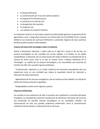  El drenaje deficiente
 La contaminación por el uso de sistemas sépticos
 A congestión de infraestructuras
 El aumento en el nivel del mar
 La desaparición de montañas
 El secado de ríos
 Los cambios en el patrón climático
La revolución verde en el corto plazo mejoró la productividad agrícola y la ganancia de los
agricultores, pero a largo plazo provoca una disminución de la fertilidad de los campos
debido al uso excesivo de químicos fertilizantes y pesticidas. Algunos de estos químicos
también pueden producir enfermedades.
Impacto del desarrollo tecnológico sobre el ambiente
Desde la Revolución Industrial, y sobre todo en el siglo XX y hasta el día de hoy, los
avances tecnológicos se han sucedido con mucha rapidez, y el hombre no ha sabido
compatibilizar su bienestar con la conservación del medio ambiente y la distribución de la
riqueza de forma justa. Esto es lo que se conoce como "Impacto Ambiental de la
Tecnología”. La rapidez de los avances tecnológicos y las necesidades que tenemos los
hombres de ellos han causado 3 graves problemas:
- Contaminación. Aparición en el medio ambiente de elementos perjudiciales para los
organismos vivos en una cantidad que rebasa la capacidad natural de reducción y
absorción de dichos elementos.
- Agotamiento de los recursos energéticos y de las materias primas debido a la utilización
intensa de fuentes primarias y agotables.
- Desigualdades sociales entre regiones y países.
Impactos Ambientales
Los cambios en las condiciones de vida, el aumento de la población, el aumento del gasto
energético, la necesidad de aumentar la producción de alimentos o de bienes de consumo
han propiciado los grandes avances tecnológicos en las sociedades actuales. Las
consecuencias de esto son grandes problemas ambientales como la contaminación
ambiental, tala de árboles o urbanización de los terrenos.
 