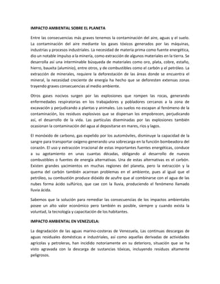 IMPACTO AMBIENTAL SOBRE EL PLANETA
Entre las consecuencias más graves tenemos la contaminación del aire, aguas y el suelo.
La contaminación del aire mediante los gases tóxicos generados por las máquinas,
industrias y procesos industriales. La necesidad de materia prima como fuente energética,
dio un notable impulso a la minería, como extracción de algunos materiales en la tierra. Se
desarrolla así una interminable búsqueda de materiales como oro, plata, cobre, estaño,
hierro, bauxita (aluminio), entre otros, y de combustibles como el carbón y el petróleo. La
extracción de minerales, requiere la deforestación de las áreas donde se encuentra el
mineral, la necesidad creciente de energía ha hecho que se deforesten extensas zonas
trayendo graves consecuencias al medio ambiente.
Otros gases nocivos surgen por las explosiones que rompen las rocas, generando
enfermedades respiratorias en los trabajadores y pobladores cercanos a la zona de
excavación y perjudicando a plantas y animales. Los suelos no escapan al fenómeno de la
contaminación, los residuos explosivos que se dispersan los empobrecen, perjudicando
así, el desarrollo de la vida. Las partículas diseminadas por las explosiones también
ocasionan la contaminación del agua al depositarse en mares, ríos y lagos.
El monóxido de carbono, gas expelido por los automóviles, disminuye la capacidad de la
sangre para transportar oxígeno generando una sobrecarga en la función bombeadora del
corazón. El uso y extracción irracional de estas importantes fuentes energéticas, conduce
a su agotamiento en unas cuantas décadas, obligando al desarrollo de nuevos
combustibles o fuentes de energía alternativas. Una de estas alternativas es el carbón.
Existen grandes yacimientos en muchas regiones del planeta, pero la extracción y la
quema del carbón también acarrean problemas en el ambiente, pues al igual que el
petróleo, su combustión produce dióxido de azufre que al combinarse con el agua de las
nubes forma ácido sulfúrico, que cae con la lluvia, produciendo el fenómeno llamado
lluvia ácida.
Sabemos que la solución para remediar las consecuencias de los impactos ambientales
posee un alto valor económico pero también es posible, siempre y cuando exista la
voluntad, la tecnología y capacitación de los habitantes.
IMPACTO AMBIENTAL EN VENEZUELA:
La degradación de las aguas marino-costeras de Venezuela, Las continuas descargas de
aguas residuales domésticas e industriales, así como aquellas derivadas de actividades
agrícolas y petroleras, han incidido notoriamente en su deterioro, situación que se ha
visto agravada con la descarga de sustancias tóxicas, incluyendo residuos altamente
peligrosos.
 
