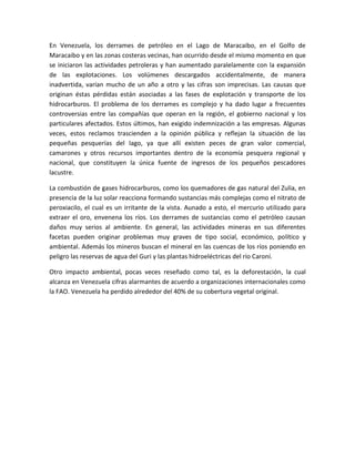 En Venezuela, los derrames de petróleo en el Lago de Maracaibo, en el Golfo de
Maracaibo y en las zonas costeras vecinas, han ocurrido desde el mismo momento en que
se iniciaron las actividades petroleras y han aumentado paralelamente con la expansión
de las explotaciones. Los volúmenes descargados accidentalmente, de manera
inadvertida, varían mucho de un año a otro y las cifras son imprecisas. Las causas que
originan éstas pérdidas están asociadas a las fases de explotación y transporte de los
hidrocarburos. El problema de los derrames es complejo y ha dado lugar a frecuentes
controversias entre las compañías que operan en la región, el gobierno nacional y los
particulares afectados. Estos últimos, han exigido indemnización a las empresas. Algunas
veces, estos reclamos trascienden a la opinión pública y reflejan la situación de las
pequeñas pesquerías del lago, ya que allí existen peces de gran valor comercial,
camarones y otros recursos importantes dentro de la economía pesquera regional y
nacional, que constituyen la única fuente de ingresos de los pequeños pescadores
lacustre.
La combustión de gases hidrocarburos, como los quemadores de gas natural del Zulia, en
presencia de la luz solar reacciona formando sustancias más complejas como el nitrato de
peroxiacilo, el cual es un irritante de la vista. Aunado a esto, el mercurio utilizado para
extraer el oro, envenena los ríos. Los derrames de sustancias como el petróleo causan
daños muy serios al ambiente. En general, las actividades mineras en sus diferentes
facetas pueden originar problemas muy graves de tipo social, económico, político y
ambiental. Además los mineros buscan el mineral en las cuencas de los ríos poniendo en
peligro las reservas de agua del Guri y las plantas hidroeléctricas del río Caroní.
Otro impacto ambiental, pocas veces reseñado como tal, es la deforestación, la cual
alcanza en Venezuela cifras alarmantes de acuerdo a organizaciones internacionales como
la FAO. Venezuela ha perdido alrededor del 40% de su cobertura vegetal original.
 