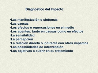 Diagnostico del Impacto
Diagnostico del Impacto
•Las manifestación o síntomas
•Las causas
•Los efectos o repercusiones en el medio
•Los agentes: tanto en causas como en efectos
•La sensibilidad
•La percepción
•La relación directa o indirecta con otros impactos
•Las posibilidades de intervención
•Los objetivos a cubrir en su tratamiento
 