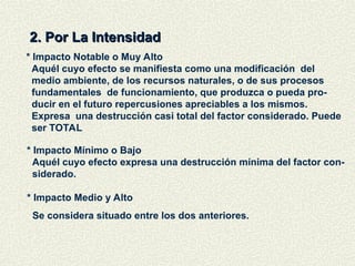 2. Por La Intensidad
2. Por La Intensidad
* Impacto Notable o Muy Alto
Aquél cuyo efecto se manifiesta como una modificación del
medio ambiente, de los recursos naturales, o de sus procesos
fundamentales de funcionamiento, que produzca o pueda pro-
ducir en el futuro repercusiones apreciables a los mismos.
Expresa una destrucción casi total del factor considerado. Puede
ser TOTAL
* Impacto Mínimo o Bajo
Aquél cuyo efecto expresa una destrucción mínima del factor con-
siderado.
* Impacto Medio y Alto
Se considera situado entre los dos anteriores.
 