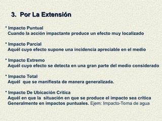 3. Por La Extensión
3. Por La Extensión
* Impacto Puntual
Cuando la acción impactante produce un efecto muy localizado
* Impacto Parcial
Aquél cuyo efecto supone una incidencia apreciable en el medio
* Impacto Extremo
Aquél cuyo efecto se detecta en una gran parte del medio considerado
* Impacto Total
Aquél que se manifiesta de manera generalizada.
* Impacto De Ubicación Critica
Aquél en que la situación en que se produce el impacto sea critica
Generalmente en impactos puntuales. Ejem: Impacto-Toma de agua
 