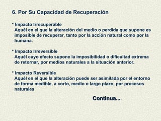 6. Por Su Capacidad de Recuperación
* Impacto Irrecuperable
Aquél en el que la alteración del medio o perdida que supone es
imposible de recuperar, tanto por la acción natural como por la
humana.
* Impacto Irreversible
Aquél cuyo efecto supone la imposibilidad o dificultad extrema
de retornar, por medios naturales a la situación anterior.
* Impacto Reversible
Aquél en el que la alteración puede ser asimilada por el entorno
de forma medible, a corto, medio o largo plazo, por procesos
naturales
Continua...
Continua....
 