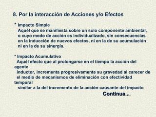 8. Por la interacción de Acciones y/o Efectos
* Impacto Simple
Aquél que se manifiesta sobre un solo componente ambiental,
o cuyo modo de acción es individualizado, sin consecuencias
en la inducción de nuevos efectos, ni en la de su acumulación
ni en la de su sinergía.
* Impacto Acumulativo
Aquél efecto que al prolongarse en el tiempo la acción del
agente
inductor, incrementa progresivamente su gravedad al carecer de
el medio de mecanismos de eliminación con efectividad
temporal
similar a la del incremento de la acción causante del impacto
Continua...
Continua....
 