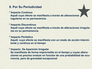 9. Por Su Periodicidad
* Impacto Continuo
Aquél cuyo efecto se manifiesta a través de alteraciones
regulares en su permanencia.
* Impacto Discontinuo
Aquél cuyo efecto se manifiesta a través de alteraciones irregula-
res en su permanencia.
* Impacto Periódico
Aquél; cuyo efecto se manifiesta con un modo de acción intermi-
tente y continua en el tiempo
* Impacto De Aparición Irregular
Se manifiesta de forma imprevisible en el tiempo y cuyas altera-
ciones es preciso evaluar en función de una probabilidad de ocu-
rrencia, pero de gravedad excepcional
 