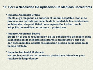 10. Por La Necesidad De Aplicación De Medidas Correctoras
* Impacto Ambiental Critico
Efecto cuya magnitud es superior al umbral aceptable. Con el se
produce una perdida permanente de la calidad de las condiciones
ambientales, sin posibilidad de recuperación, incluso con la
adopción de medidas correctoras o protectoras.
* Impacto Ambiental Severo
Efecto en el que la recuperación de las condiciones del medio exige
la adecuación de medidas correctoras o protectoras y que aún
con esas medidas, aquella recuperación precisa de un período de
tiempo dilatado.
* Impacto Ambiental Moderado
No precisa practicas correctoras o protectoras intensivas y no
requiere de largo tiempo.
 