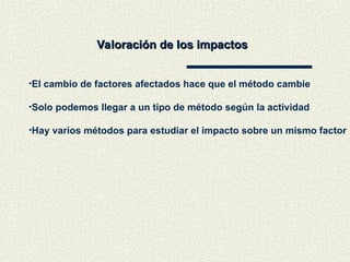 Valoración de los impactos
Valoración de los impactos
•El cambio de factores afectados hace que el método cambie
•Solo podemos llegar a un tipo de método según la actividad
•Hay varios métodos para estudiar el impacto sobre un mismo factor
 