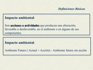 Impacto ambiental:
Son acciones o actividades
acciones o actividades que producen una alteración,
favorable o desfavorable, en el ambiente o en alguno de sus
componentes
Impacto ambiental:
Ambiente Futuro ( Actual + Acción) - Ambiente futuro sin acción
Definiciones Básicas
 