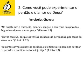 2. Como você pode experimentar o perdão e o amor de Deus?Versículos Chaves:"No qual temos a redenção, pelo seu sangue, a remissão dos pecados, Segundo a riqueza da sua graça." (Efesios 1:7)"Eu vos escrevo, porque os vossos pecados são perdoados, por causa do seu nome." (1 João 2:12). "Se confessarmos os nossos pecados, ele é fiel e justo para nos perdoar os pecados e purificar de toda injustiça." (1 João 1:9).