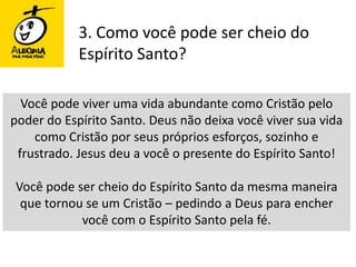 3. Como você pode ser cheio do Espírito Santo?Você pode viver uma vida abundante como Cristão pelo poder do Espírito Santo. Deus não deixa você viver sua vida como Cristão por seus próprios esforços, sozinho e frustrado. Jesus deu a você o presente do Espírito Santo!Você pode ser cheio do Espírito Santo da mesma maneira que tornou se um Cristão – pedindo a Deus para encher você com o Espírito Santo pela fé.