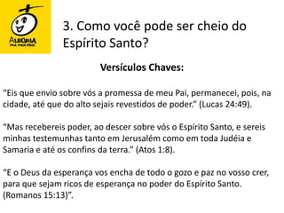 3. Como você pode ser cheio do Espírito Santo?Versículos Chaves:“Eis que envio sobre vós a promessa de meu Pai, permanecei, pois, na cidade, até que do alto sejais revestidos de poder.” (Lucas 24:49).“Mas recebereis poder, ao descer sobre vós o Espírito Santo, e sereis minhas testemunhas tanto em Jerusalém como em toda Judéia e Samaria e até os confins da terra.” (Atos 1:8). “E o Deus da esperança vos encha de todo o gozo e paz no vosso crer, para que sejam ricos de esperança no poder do Espírito Santo. (Romanos 15:13)”.