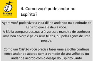 4. Como você pode andar no Espírito?Agora você pode viver a vida diária andando na plenitude do Espírito que Ele deu a você. A Bíblia compara pessoas a árvores; a maneira de conhecer uma boa árvore é pelos seus frutos, ou pelas ações de uma pessoa.Como um Cristão você precisa fazer uma escolha continua entre andar de acordo com a vontade do seu velho eu ou andar de acordo com o desejo do Espírito Santo