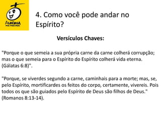 4. Como você pode andar no Espírito?Versículos Chaves:"Porque o que semeia a sua própria carne da carne colherá corrupção; mas o que semeia para o Espírito do Espírito colherá vida eterna. (Gálatas 6:8)". "Porque, se viverdes segundo a carne, caminhais para a morte; mas, se, pelo Espírito, mortificardes os feitos do corpo, certamente, vivereis. Pois todos os que são guiados pelo Espírito de Deus são filhos de Deus." (Romanos 8:13-14). 
