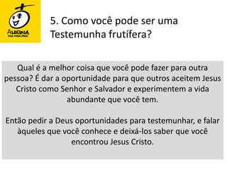 5. Como você pode ser uma Testemunha frutífera?Qual é a melhor coisa que você pode fazer para outra pessoa? É dar a oportunidade para que outros aceitem Jesus Cristo como Senhor e Salvador e experimentem a vida abundante que você tem. Então pedir a Deus oportunidades para testemunhar, e falar àqueles que você conhece e deixá-los saber que você encontrou Jesus Cristo. 