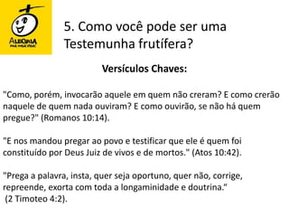 5. Como você pode ser uma Testemunha frutífera?Versículos Chaves:"Como, porém, invocarão aquele em quem não creram? E como crerão naquele de quem nada ouviram? E como ouvirão, se não há quem pregue?" (Romanos 10:14). "E nos mandou pregar ao povo e testificar que ele é quem foi constituído por Deus Juiz de vivos e de mortos." (Atos 10:42). "Prega a palavra, insta, quer seja oportuno, quer não, corrige, repreende, exorta com toda a longaminidade e doutrina.“(2 Timoteo 4:2).
