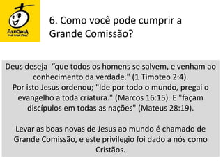 6. Como você pode cumprir a Grande Comissão?Deus deseja  “que todos os homens se salvem, e venham ao conhecimento da verdade." (1 Timoteo 2:4). Por isto Jesus ordenou; "Ide por todo o mundo, pregai o evangelho a toda criatura." (Marcos 16:15). E "façam discípulos em todas as nações" (Mateus 28:19). Levar as boas novas de Jesus ao mundo é chamado de Grande Comissão, e este privilegio foi dado a nós como Cristãos. 