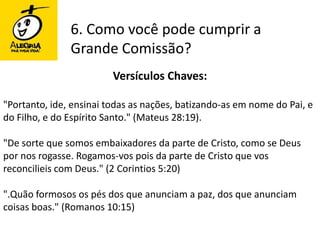6. Como você pode cumprir a Grande Comissão?Versículos Chaves:"Portanto, ide, ensinai todas as nações, batizando-as em nome do Pai, e do Filho, e do Espírito Santo." (Mateus 28:19)."De sorte que somos embaixadores da parte de Cristo, como se Deus por nos rogasse. Rogamos-vos pois da parte de Cristo que vos reconcilieis com Deus." (2 Corintios 5:20)".Quão formosos os pés dos que anunciam a paz, dos que anunciam coisas boas." (Romanos 10:15)