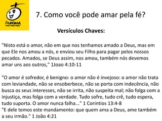 7. Como você pode amar pela fé?Versículos Chaves:"Nisto está o amor, não em que nos tenhamos amado a Deus, mas em que Ele nos amou a nós, e enviou seu Filho para pagar pelos nossos pecados. Amados, se Deus assim, nos amou, também nós devemos amar uns aos outros," 1Joao 4:10-11"O amor é sofredor, é benigno: o amor não é invejoso: o amor não trata com leviandade, não se ensoberbece, não se porta com indecência, não busca os seus interesses, não se irrita, não suspeita mal; não folga com a injustiça, mas folga com a verdade. Tudo sofre, tudo crê, tudo espera, tudo suporta. O amor nunca falha..." 1 Corintios 13:4-8"E dele temos este mandamento: que quem ama a Deus, ame também a seu irmão." 1 João 4:21 