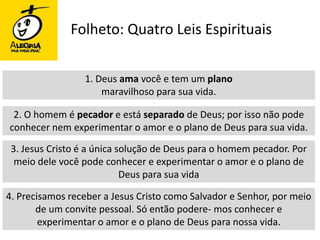 Folheto: Quatro Leis Espirituais1. Deus ama você e tem um planomaravilhoso para sua vida.2. O homem é pecador e está separado de Deus; por isso não pode conhecer nem experimentar o amor e o plano de Deus para sua vida.3. Jesus Cristo é a única solução de Deus para o homem pecador. Por meio dele você pode conhecer e experimentar o amor e o plano de Deus para sua vida4. Precisamos receber a Jesus Cristo como Salvador e Senhor, por meio de um convite pessoal. Só então podere- mos conhecer e experimentar o amor e o plano de Deus para nossa vida.