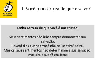 1. Você tem certeza de que é salvo?Tenha certeza de que você é um cristão:Seus sentimentos não irão sempre demonstrar sua salvação. Haverá dias quando você não se "sentirá" salvo. Mas os seus sentimentos não determinam a sua salvação; mas sim a sua fé em Jesus 