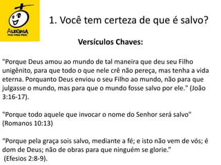 1. Você tem certeza de que é salvo?Versículos Chaves:"Porque Deus amou ao mundo de tal maneira que deu seu Filho unigênito, para que todo o que nele crê não pereça, mas tenha a vida eterna. Porquanto Deus enviou o seu Filho ao mundo, não para que julgasse o mundo, mas para que o mundo fosse salvo por ele." (João 3:16-17)."Porque todo aquele que invocar o nome do Senhor será salvo" (Romanos 10:13)“Porque pela graça sois salvo, mediante a fé; e isto não vem de vós; é dom de Deus; não de obras para que ninguém se glorie.” (Efesios 2:8-9).