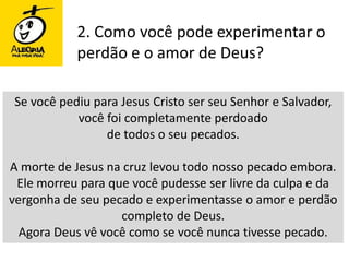 2. Como você pode experimentar o perdão e o amor de Deus?Se você pediu para Jesus Cristo ser seu Senhor e Salvador, você foi completamente perdoado de todos o seu pecados. A morte de Jesus na cruz levou todo nosso pecado embora. Ele morreu para que você pudesse ser livre da culpa e da vergonha de seu pecado e experimentasse o amor e perdão completo de Deus. Agora Deus vê você como se você nunca tivesse pecado. 