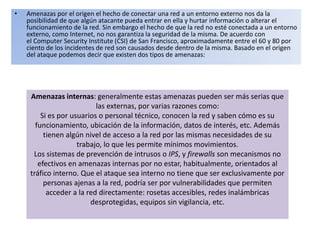 • Amenazas por el origen el hecho de conectar una red a un entorno externo nos da la
posibilidad de que algún atacante pueda entrar en ella y hurtar información o alterar el
funcionamiento de la red. Sin embargo el hecho de que la red no esté conectada a un entorno
externo, como Internet, no nos garantiza la seguridad de la misma. De acuerdo con
el Computer Security Institute (CSI) de San Francisco, aproximadamente entre el 60 y 80 por
ciento de los incidentes de red son causados desde dentro de la misma. Basado en el origen
del ataque podemos decir que existen dos tipos de amenazas:
Amenazas internas: generalmente estas amenazas pueden ser más serias que
las externas, por varias razones como:
Si es por usuarios o personal técnico, conocen la red y saben cómo es su
funcionamiento, ubicación de la información, datos de interés, etc. Además
tienen algún nivel de acceso a la red por las mismas necesidades de su
trabajo, lo que les permite mínimos movimientos.
Los sistemas de prevención de intrusos o IPS, y firewalls son mecanismos no
efectivos en amenazas internas por no estar, habitualmente, orientados al
tráfico interno. Que el ataque sea interno no tiene que ser exclusivamente por
personas ajenas a la red, podría ser por vulnerabilidades que permiten
acceder a la red directamente: rosetas accesibles, redes inalámbricas
desprotegidas, equipos sin vigilancia, etc.
 