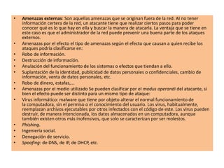• Amenazas externas: Son aquellas amenazas que se originan fuera de la red. Al no tener
información certera de la red, un atacante tiene que realizar ciertos pasos para poder
conocer qué es lo que hay en ella y buscar la manera de atacarla. La ventaja que se tiene en
este caso es que el administrador de la red puede prevenir una buena parte de los ataques
externos.
• Amenazas por el efecto el tipo de amenazas según el efecto que causan a quien recibe los
ataques podría clasificarse en:
• Robo de información.
• Destrucción de información.
• Anulación del funcionamiento de los sistemas o efectos que tiendan a ello.
• Suplantación de la identidad, publicidad de datos personales o confidenciales, cambio de
información, venta de datos personales, etc.
• Robo de dinero, estafas,...
• Amenazas por el medio utilizado Se pueden clasificar por el modus operandi del atacante, si
bien el efecto puede ser distinto para un mismo tipo de ataque:
• Virus informático: malware que tiene por objeto alterar el normal funcionamiento de
la computadora, sin el permiso o el conocimiento del usuario. Los virus, habitualmente,
reemplazan archivos ejecutables por otros infectados con el código de este. Los virus pueden
destruir, de manera intencionada, los datos almacenados en un computadora, aunque
también existen otros más inofensivos, que solo se caracterizan por ser molestos.
• Phishing.
• Ingeniería social.
• Denegación de servicio.
• Spoofing: de DNS, de IP, de DHCP, etc.
 