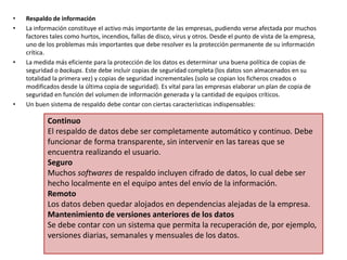 • Respaldo de información
• La información constituye el activo más importante de las empresas, pudiendo verse afectada por muchos
factores tales como hurtos, incendios, fallas de disco, virus y otros. Desde el punto de vista de la empresa,
uno de los problemas más importantes que debe resolver es la protección permanente de su información
crítica.
• La medida más eficiente para la protección de los datos es determinar una buena política de copias de
seguridad o backups. Este debe incluir copias de seguridad completa (los datos son almacenados en su
totalidad la primera vez) y copias de seguridad incrementales (solo se copian los ficheros creados o
modificados desde la última copia de seguridad). Es vital para las empresas elaborar un plan de copia de
seguridad en función del volumen de información generada y la cantidad de equipos críticos.
• Un buen sistema de respaldo debe contar con ciertas características indispensables:
Continuo
El respaldo de datos debe ser completamente automático y continuo. Debe
funcionar de forma transparente, sin intervenir en las tareas que se
encuentra realizando el usuario.
Seguro
Muchos softwares de respaldo incluyen cifrado de datos, lo cual debe ser
hecho localmente en el equipo antes del envío de la información.
Remoto
Los datos deben quedar alojados en dependencias alejadas de la empresa.
Mantenimiento de versiones anteriores de los datos
Se debe contar con un sistema que permita la recuperación de, por ejemplo,
versiones diarias, semanales y mensuales de los datos.
 