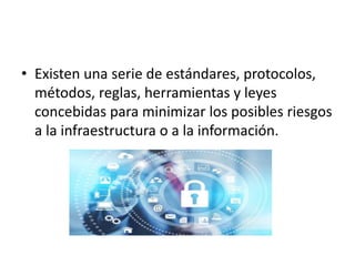 • Existen una serie de estándares, protocolos,
métodos, reglas, herramientas y leyes
concebidas para minimizar los posibles riesgos
a la infraestructura o a la información.
 
