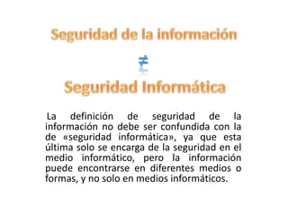 La definición de seguridad de la
información no debe ser confundida con la
de «seguridad informática», ya que esta
última solo se encarga de la seguridad en el
medio informático, pero la información
puede encontrarse en diferentes medios o
formas, y no solo en medios informáticos.
 