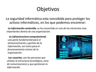 Objetivos
La seguridad informática esta concebida para proteger los
activos informáticos, en los que podemos encontrar:
*La información contenida; se ha convertido en uno de los elementos mas
importantes dentro de una organización.
*La infraestructura computacional;
una parte fundamental para el
almacenamiento y gestión de la
información, así como para el
funcionamiento mismo de la
organización.
*Los usuarios; son las personas que
utilizan la estructura tecnológica, zona
de comunicaciones y que gestionan la
información.
 