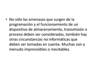 • No sólo las amenazas que surgen de la
programación y el funcionamiento de un
dispositivo de almacenamiento, transmisión o
proceso deben ser consideradas, también hay
otras circunstancias no informáticas que
deben ser tomadas en cuenta. Muchas son a
menudo imprevisibles o inevitables.
 