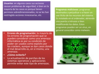 • Errores de programación: la mayoría de
los errores de programación que se
pueden considerar como una amenaza
informática es por su condición de
poder ser usados como exploits por
los crackers, aunque se dan casos donde
el mal desarrollo es, en sí mismo, una
amenaza.
• ¿Cómo evitarlo?
• La actualización de parches de los
sistemas operativos y aplicaciones
permite evitar este tipo de amenazas.
Usuarios: en algunos casos sus acciones
causan problemas de seguridad, si bien en la
mayoría de los casos es porque tienen
permisos sobredimensionados, no se les han
restringido acciones innecesarias, etc.
Programas maliciosos: programas
destinados a perjudicar o a hacer un
uso ilícito de los recursos del sistema.
Es instalado en el ordenador, abriendo
una puerta a intrusos o bien
modificando los datos. Estos
programas pueden ser un virus, en
general conocidos como malware.
 