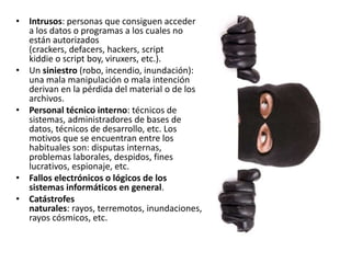 • Intrusos: personas que consiguen acceder
a los datos o programas a los cuales no
están autorizados
(crackers, defacers, hackers, script
kiddie o script boy, viruxers, etc.).
• Un siniestro (robo, incendio, inundación):
una mala manipulación o mala intención
derivan en la pérdida del material o de los
archivos.
• Personal técnico interno: técnicos de
sistemas, administradores de bases de
datos, técnicos de desarrollo, etc. Los
motivos que se encuentran entre los
habituales son: disputas internas,
problemas laborales, despidos, fines
lucrativos, espionaje, etc.
• Fallos electrónicos o lógicos de los
sistemas informáticos en general.
• Catástrofes
naturales: rayos, terremotos, inundaciones,
rayos cósmicos, etc.
 