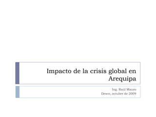 Impacto de la crisis global en Arequipa Ing. Raúl Mauro Desco, octubre de 2009 