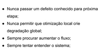 ● Nunca passar um defeito conhecido para próxima
etapa;
● Nunca permitir que otimização local crie
degradação global;
● Sempre procurar aumentar o fluxo;
● Sempre tentar entender o sistema;
 