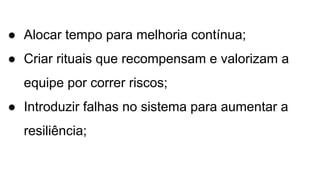 ● Alocar tempo para melhoria contínua;
● Criar rituais que recompensam e valorizam a
equipe por correr riscos;
● Introduzir falhas no sistema para aumentar a
resiliência;
 