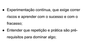 ● Experimentação contínua, que exige correr
riscos e aprender com o sucesso e com o
fracasso;
● Entender que repetição e prática são pré-
requisitos para dominar algo;
 