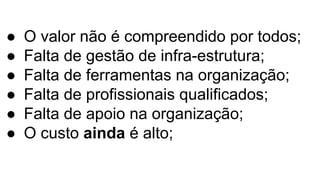 ● O valor não é compreendido por todos;
● Falta de gestão de infra-estrutura;
● Falta de ferramentas na organização;
● Falta de profissionais qualificados;
● Falta de apoio na organização;
● O custo ainda é alto;
 
