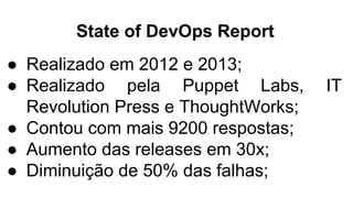 State of DevOps Report
● Realizado em 2012 e 2013;
● Realizado pela Puppet Labs, IT
Revolution Press e ThoughtWorks;
● Contou com mais 9200 respostas;
● Aumento das releases em 30x;
● Diminuição de 50% das falhas;
 