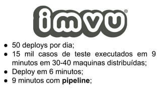 ● 50 deploys por dia;
● 15 mil casos de teste executados em 9
minutos em 30-40 maquinas distribuídas;
● Deploy em 6 minutos;
● 9 minutos com pipeline;
 