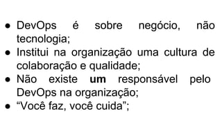 ● DevOps é sobre negócio, não
tecnologia;
● Institui na organização uma cultura de
colaboração e qualidade;
● Não existe um responsável pelo
DevOps na organização;
● “Você faz, você cuida”;
 