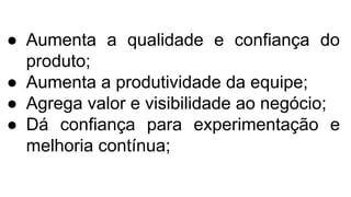 ● Aumenta a qualidade e confiança do
produto;
● Aumenta a produtividade da equipe;
● Agrega valor e visibilidade ao negócio;
● Dá confiança para experimentação e
melhoria contínua;
 