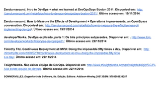 Zeroturnaround. Intro to DevOps + what we learned at DevOpsDays Boston 2011. Disponível em: http:
//zeroturnaround.com/rebellabs/intro-to-devops-devopsdays-boston-2011/. Último acesso em: 19/11/2014
Zeroturnaround. How to Measure the Effects of Development + Operations improvements, an OpenSpace
conversation. Disponível em: http://zeroturnaround.com/rebellabs/how-to-measure-the-effectiveness-of-
implementing-devops/. Último acesso em: 19/11/2014
developerWorks. DevOps explicado, parte 1: Os três princípios subjacentes. Disponível em: . http://www.ibm.
com/developerworks/br/library/se-devops/part1/. Último acesso em: 22/11/2014
Timothy Fitz. Continuous Deployment at IMVU: Doing the impossible fifty times a day. Disponível em: http:
//timothyfitz.com/2009/02/10/continuous-deployment-at-imvu-doing-the-impossible-fifty-time
s-a-day/. Último acesso em: 22/11/2014
ToughtWorks. Não existe equipe de DevOps. Disponível em: http://www.thoughtworks.com/pt/insights/blog/n%C3%
A3o-existe-equipe-de-devops. Último acesso em: 22/11/2014
SOMMERVILLE,I. Engenharia de Software, 8a. Edição, Editora: Addison-Wesley,2007,ISBN: 9788588639287
 