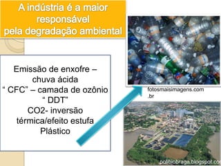 Emissão de enxofre –
        chuva ácida
“ CFC” – camada de ozônio   fotosmaisimagens.com
                            .br
           “ DDT”
       CO2- inversão
    térmica/efeito estufa
          Plástico


                                polibiobraga.blogspot.com
 