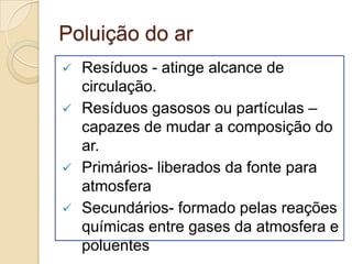 Poluição do ar
   Resíduos - atinge alcance de
    circulação.
   Resíduos gasosos ou partículas –
    capazes de mudar a composição do
    ar.
   Primários- liberados da fonte para
    atmosfera
   Secundários- formado pelas reações
    químicas entre gases da atmosfera e
    poluentes
 