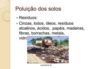 Poluição dos solos
 Resíduos:
 Cinzas, lodos, óleos, resíduos
  alcalinos, ácidos, papéis, madeiras,
  fibras, borrachas, metais,
  vidros,cerâmicas.




             superdicas.de
 