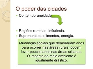 O poder das cidades
   Contemporaneidade



 Regiões remotas- influência.
 Suprimento de alimentos, energia.

    Mudanças sociais que demorariam anos
      para ocorrer nas áreas rurais, podem
     levar poucos anos nas áreas urbanas.
         O impacto ao meio ambiente é
              igualmente drástico.
 